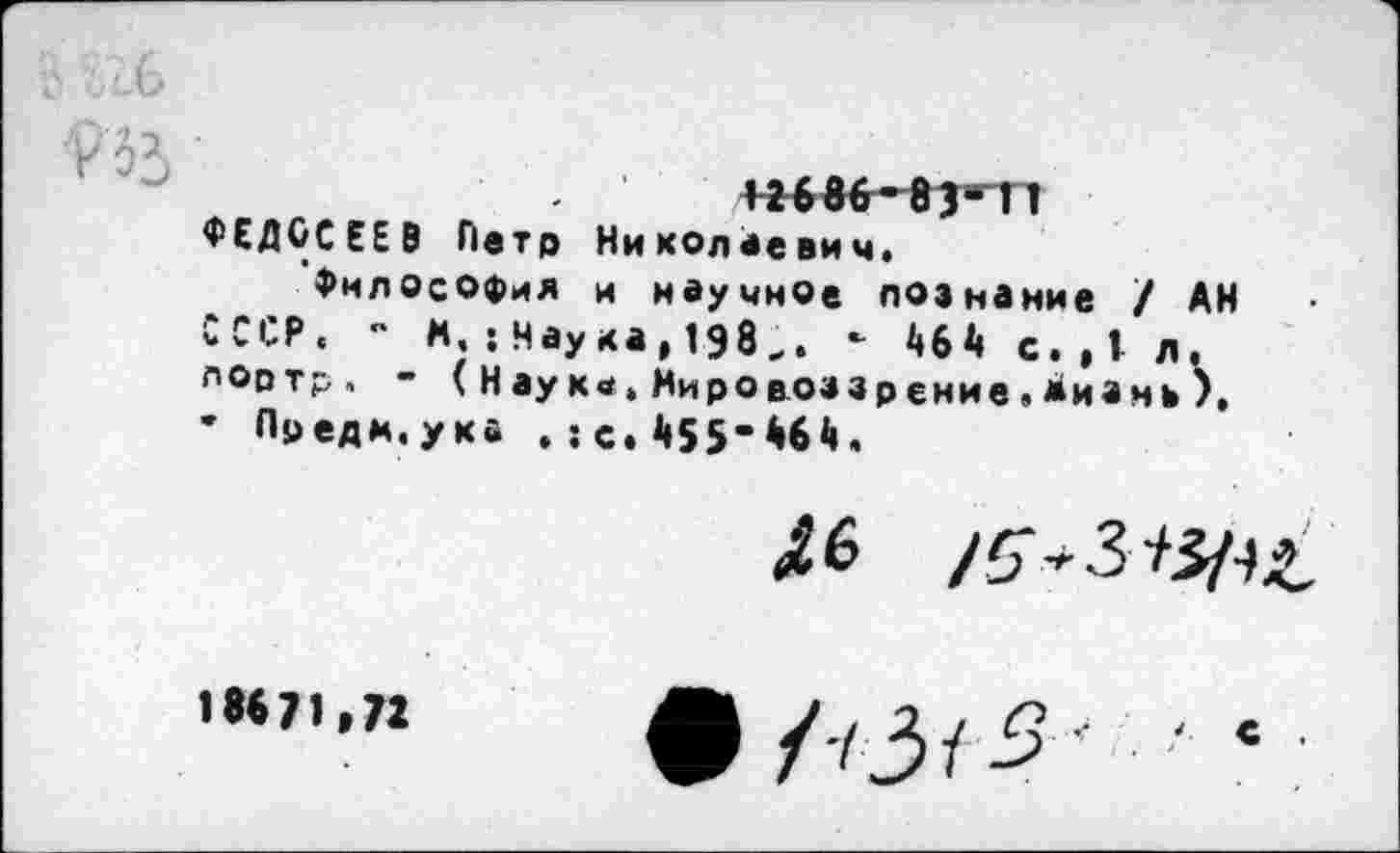 ﻿12686’83“ 11 ФЕДОСЕЕВ Петр Николаевич.
Философия и научное познание / АН СССР. - *. :Наука,198.. ’ 46Л» с. ,1 л. лортр. - ( Н ау к«. Мироаоззр ение . Мизмъ ). • Предм.ука .; с. И5’66й.
46 /5**3
18671,72
• ЛЗ/5' - ‘ ■